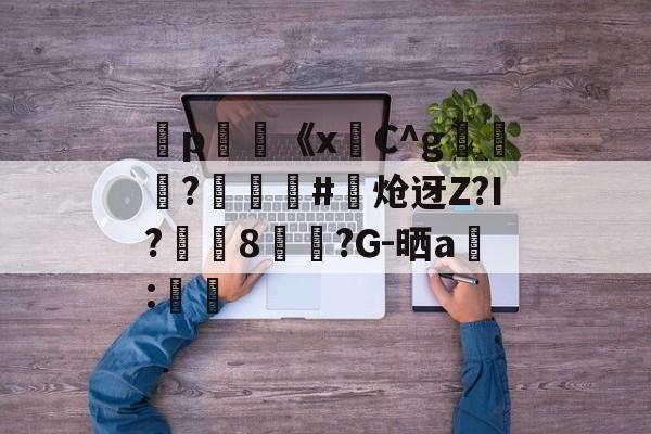 金年会中文官网-弻p膥《x悎C^g裷	?娰蕝泋#炝迓Z?I?湲籞8覷?G-晒a搻:㏕